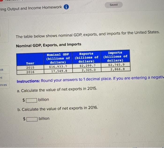 Saved
ring Output and Income Homework A
The table below shows nominal GDP, exports, and imports for the United States.
Nominal GDP, Exports, and Imports
Imports
(billions of
dollars)
Nominal GDP
(billions of
dollars)
Exports
(billions of
dollars)
Year
$2,299.7
2,325.0
$2,745.9
2,866.8
ok
2015
$16,933.7
2016
17,549.8
nt
Instructions: Round your answers to 1 decimal place. If you are entering a negatiw
ences
a. Calculate the value of net exports in 2015.
$.
billion
b. Calculate the value of net exports in 2016.
$4
billion

