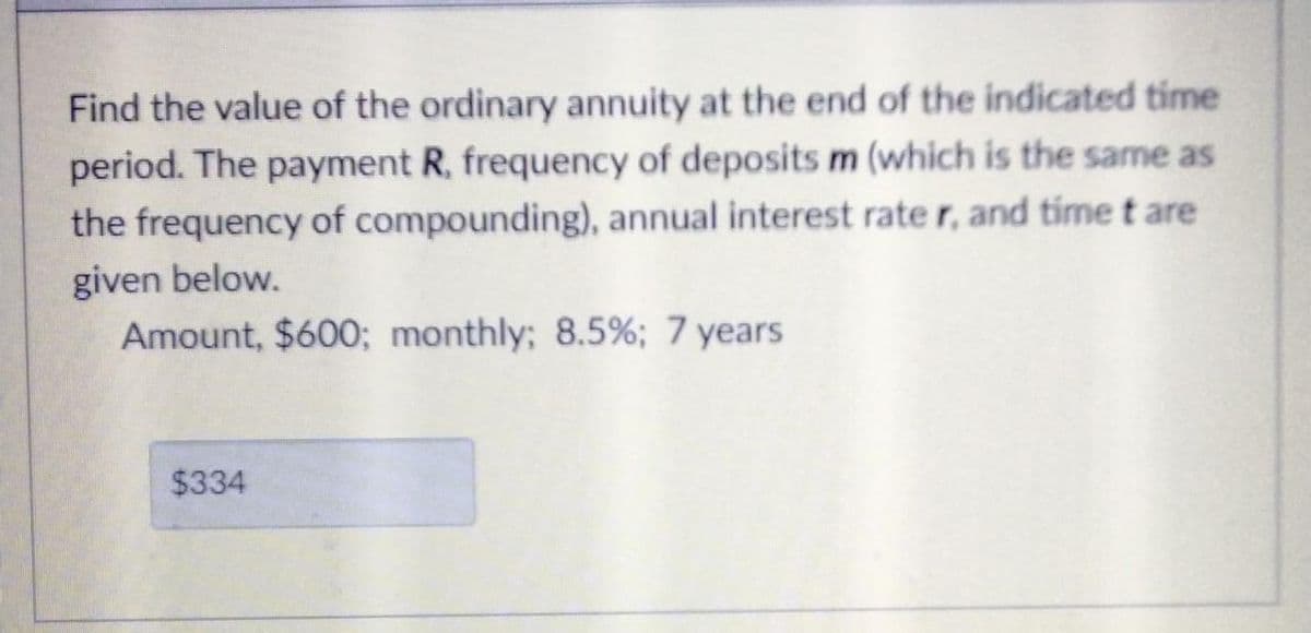 Find the value of the ordinary annuity at the end of the indicated time
period. The payment R, frequency of deposits m (which is the same as
the frequency of compounding), annual interest rate r, and time t are
given below.
Amount, $600; monthly; 8.5%; 7 years
$334
