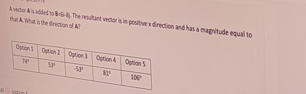 A vector A is added to B=61-8j. The resultant vector is in positive x direction and has a magnitude equal to
that A. What is the direction of A?
Option 1
Option 2 Option 3 Option 4
Option 5
749
53°
-53°
81°
106
option 5
