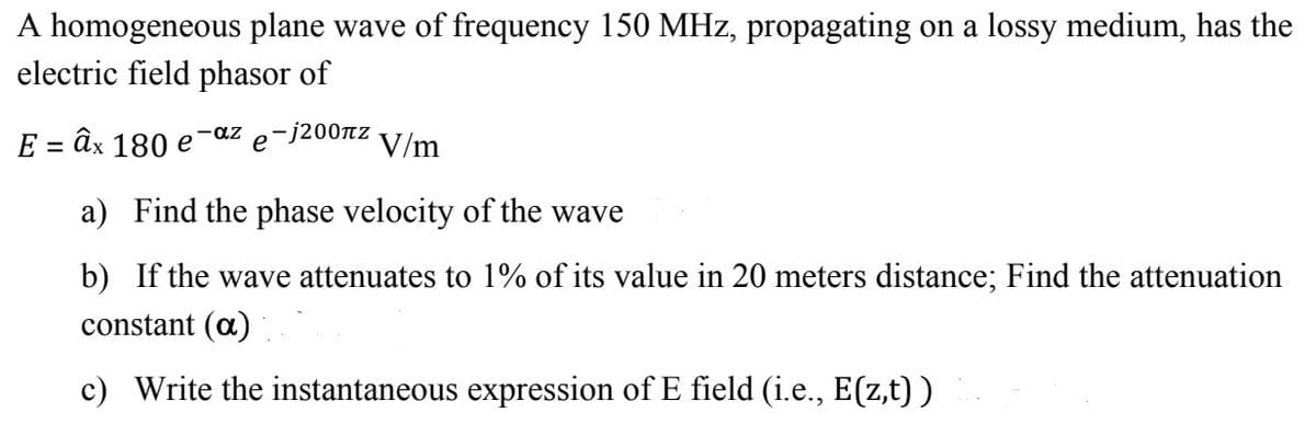 A homogeneous plane wave of frequency 150 MHz, propagating on a lossy medium, has the
electric field phasor of
E 3 ӑх 180 е
-az
е
-j200tz
V/m
a) Find the phase velocity of the wave
b) If the wave attenuates to 1% of its value in 20 meters distance; Find the attenuation
constant (a)
c) Write the instantaneous expression of E field (i.e., E(z,t) )
