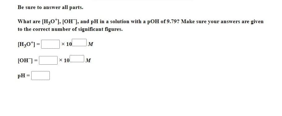 Be sure to answer all parts.
What are [H3O+], [OH], and pH in a solution with a pOH of 9.79? Make sure your answers are given
to the correct number of significant figures.
[H3O+] =
[OH] =
pH =
x 10
x 10
M
M