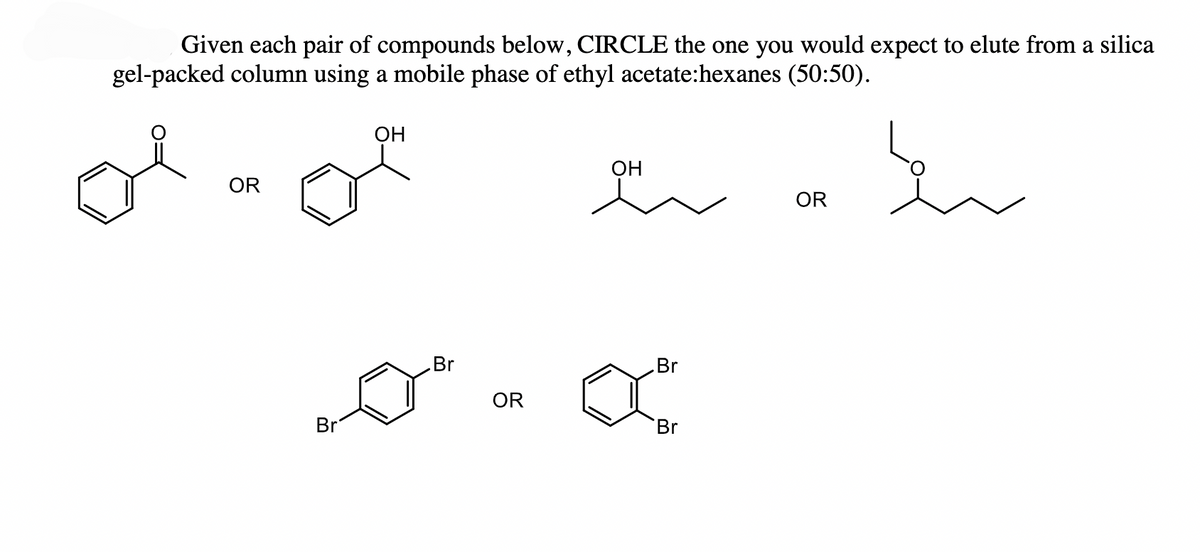 Given each pair of compounds below, CIRCLE the one you would expect to elute from a silica
gel-packed column using a mobile phase of ethyl acetate:hexanes (50:50).
OR
OH
OH
Br
Br
0 OR ar
Br
Br
OR