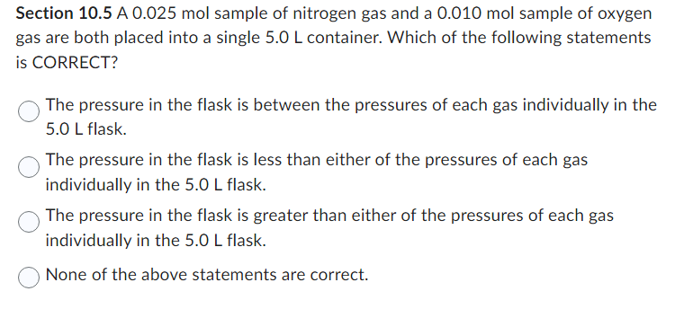 Section 10.5 A 0.025 mol sample of nitrogen gas and a 0.010 mol sample of oxygen
gas are both placed into a single 5.0 L container. Which of the following statements
is CORRECT?
The pressure in the flask is between the pressures of each gas individually in the
5.0 L flask.
The pressure in the flask is less than either of the pressures of each gas
individually in the 5.0 L flask.
The pressure in the flask is greater than either of the pressures of each gas
individually in the 5.0 L flask.
None of the above statements are correct.