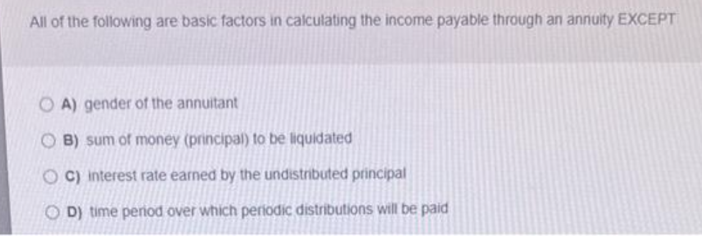 All of the following are basic factors in calculating the income payable through an annuity EXCEPT
A) gender of the annuitant
B) sum of money (principal) to be liquidated
OC) interest rate earned by the undistributed principal
OD) time period over which periodic distributions will be paid