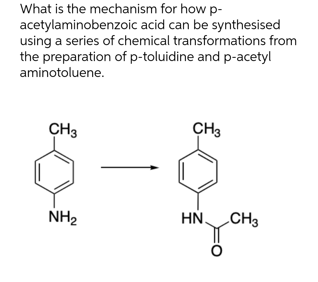 What is the mechanism for how p-
acetylaminobenzoic acid can be synthesised
using a series of chemical transformations from
the preparation of p-toluidine and p-acetyl
aminotoluene.
CH3
NH₂
CH3
HN
O
CH3