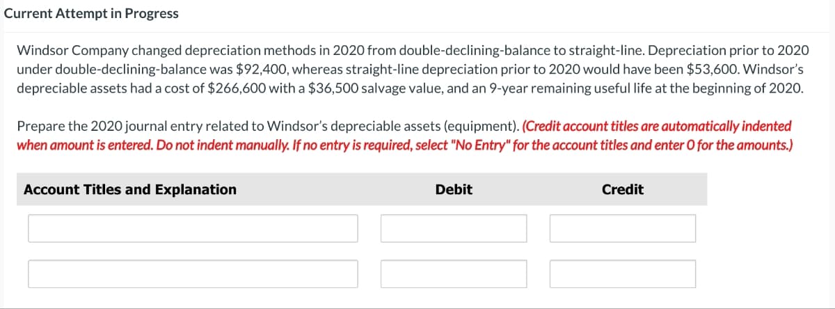 Current Attempt in Progress
Windsor Company changed depreciation methods in 2020 from double-declining-balance to straight-line. Depreciation prior to 2020
under double-declining-balance was $92,400, whereas straight-line depreciation prior to 2020 would have been $53,600. Windsor's
depreciable assets had a cost of $266,600 with a $36,500 salvage value, and an 9-year remaining useful life at the beginning of 2020.
Prepare the 2020 journal entry related to Windsor's depreciable assets (equipment). (Credit account titles are automatically indented
when amount is entered. Do not indent manually. If no entry is required, select "No Entry" for the account titles and enter O for the amounts.)
Account Titles and Explanation
Debit
Credit