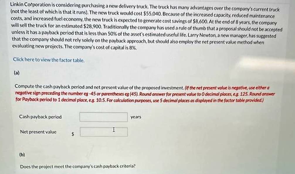 Linkin Corporation is considering purchasing a new delivery truck. The truck has many advantages over the company's current truck
(not the least of which is that it runs). The new truck would cost $55,040. Because of the increased capacity, reduced maintenance
costs, and increased fuel economy, the new truck is expected to generate cost savings of $8,600. At the end of 8 years, the company
will sell the truck for an estimated $28,900. Traditionally the company has used a rule of thumb that a proposal should not be accepted
unless it has a payback period that is less than 50% of the asset's estimated useful life. Larry Newton, a new manager, has suggested
that the company should not rely solely on the payback approach, but should also employ the net present value method when
evaluating new projects. The company's cost of capital is 8%.
Click here to view the factor table.
(a)
Compute the cash payback period and net present value of the proposed investment. (If the net present value is negative, use either a
negative sign preceding the number eg-45 or parentheses eg (45). Round answer for present value to 0 decimal places, eg. 125. Round answer
for Payback period to 1 decimal place, e.g. 10.5. For calculation purposes, use 5 decimal places as displayed in the factor table provided.)
Cash payback period
Net present value
(b)
$
I
years
Does the project meet the company's cash payback criteria?