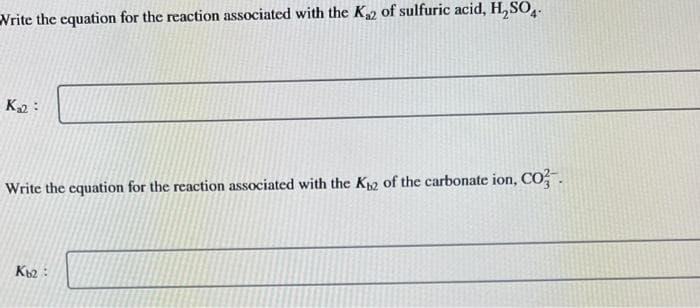 Write the equation for the reaction associated with the K₂2 of sulfuric acid, H₂SO4.
K₂2:
Write the equation for the reaction associated with the K2 of the carbonate ion, CO.
Kb2: