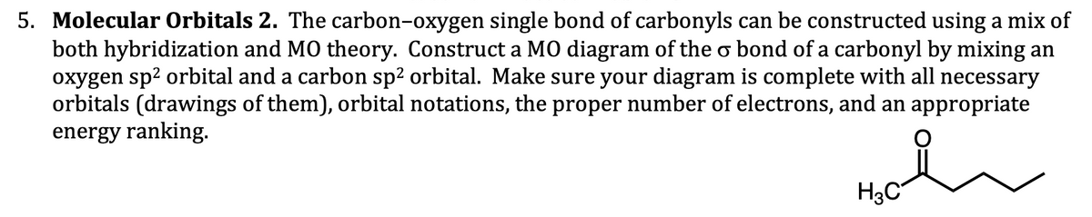 5. Molecular Orbitals 2. The carbon-oxygen single bond of carbonyls can be constructed using a mix of
both hybridization and MO theory. Construct a MO diagram of the o bond of a carbonyl by mixing an
oxygen sp² orbital and a carbon sp² orbital. Make sure your diagram is complete with all necessary
orbitals (drawings of them), orbital notations, the proper number of electrons, and an appropriate
energy ranking.
H3C