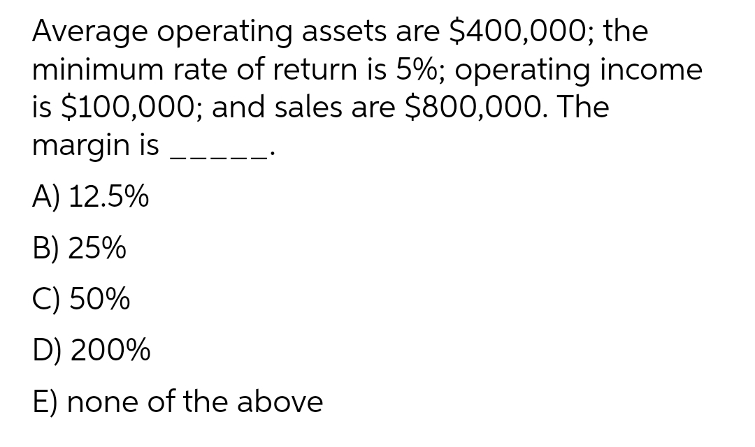 Average operating assets are $400,000; the
minimum rate of return is 5%; operating income
is $100,000; and sales are $800,000. The
margin is
A) 12.5%
B) 25%
C) 50%
D) 200%
E) none of the above