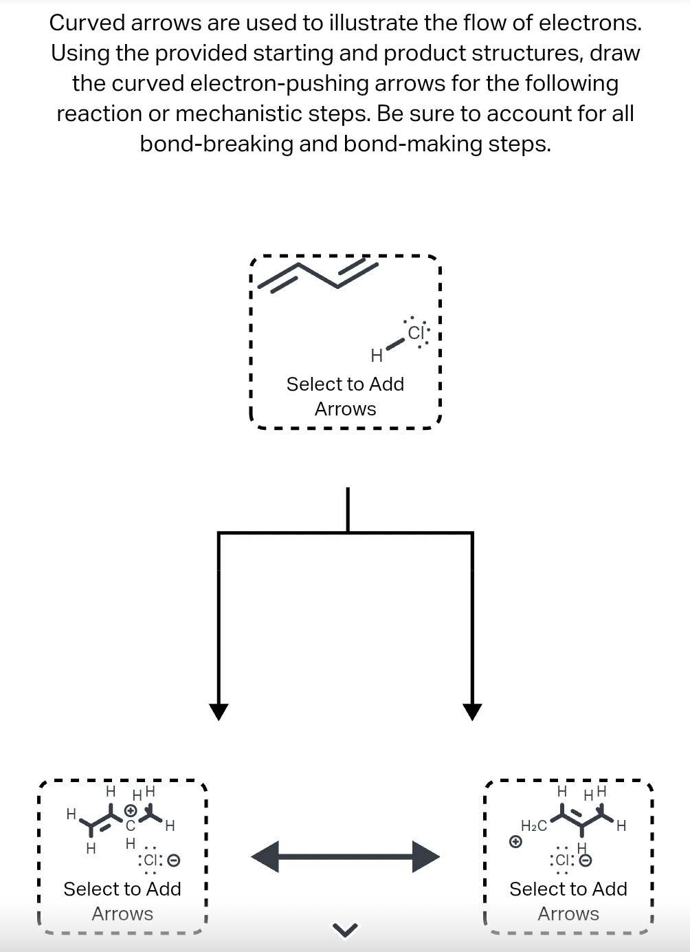 Curved arrows are used to illustrate the flow of electrons.
Using the provided starting and product structures, draw
the curved electron-pushing arrows for the following
reaction or mechanistic steps. Be sure to account for all
bond-breaking and bond-making steps.
H
H
HH H
H
H
:CI: O
Select to Add
Arrows
H
Select to Add
Arrows
>
I
H₂C
H HH
H
:ci:
Select to Add
Arrows
I
I
