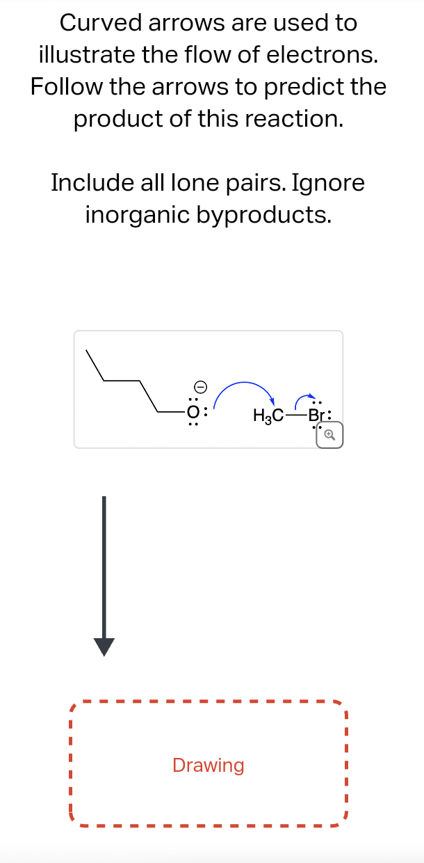 Curved arrows are used to
illustrate the flow of electrons.
Follow the arrows to predict the
product of this reaction.
Include all lone pairs. Ignore
inorganic byproducts.
0:0:
Drawing
H3C Br:
Q