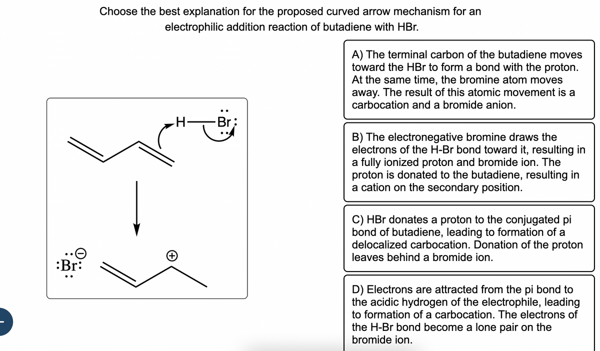:Br:
Choose the best explanation for the proposed curved arrow mechanism for an
electrophilic addition reaction of butadiene with HBr.
H
Br:
A) The terminal carbon of the butadiene moves
toward the HBr to form a bond with the proton.
At the same time, the bromine atom moves
away. The result of this atomic movement is a
carbocation and a bromide anion.
B) The electronegative bromine draws the
electrons of the H-Br bond toward it, resulting in
a fully ionized proton and bromide ion. The
proton is donated to the butadiene, resulting in
a cation on the secondary position.
C) HBr donates a proton to the conjugated pi
bond of butadiene, leading to formation of a
delocalized carbocation. Donation of the proton
leaves behind a bromide ion.
D) Electrons are attracted from the pi bond to
the acidic hydrogen of the electrophile, leading
to formation of a carbocation. The electrons of
the H-Br bond become a lone pair on the
bromide ion.