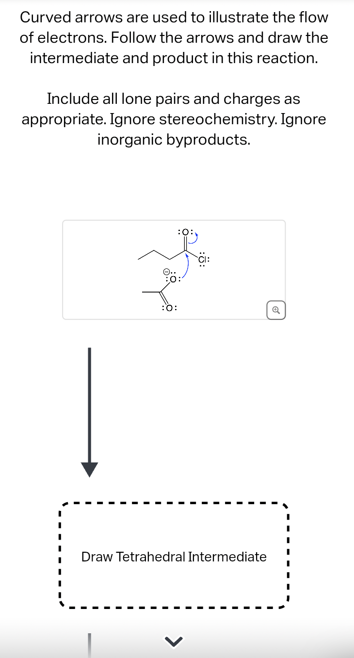 Curved arrows are used to illustrate the flow
of electrons. Follow the arrows and draw the
intermediate and product in this reaction.
Include all lone pairs and charges as
appropriate. Ignore stereochemistry. Ignore
inorganic byproducts.
:O:
:0:
:O:
Draw Tetrahedral Intermediate
Q