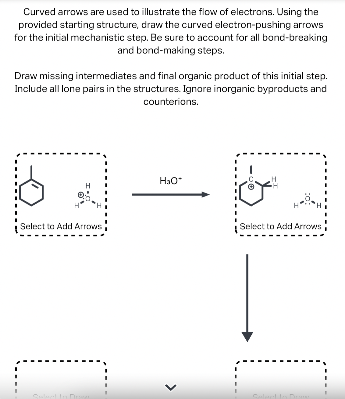 Curved arrows are used to illustrate the flow of electrons. Using the
provided starting structure, draw the curved electron-pushing arrows
for the initial mechanistic step. Be sure to account for all bond-breaking
and bond-making steps.
Draw missing intermediates and final organic product of this initial step.
Include all lone pairs in the structures. Ignore inorganic byproducts and
counterions.
I
H
H
Select to Add Arrows
Select to Draw
H3O+
>
-CO
H
H
H
Select to Add Arrows
Select to Draw