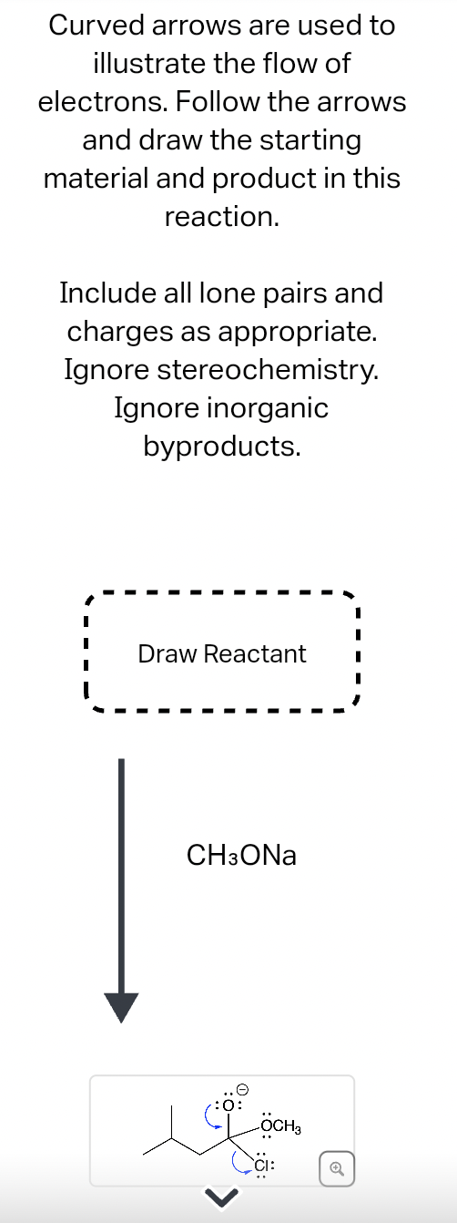 Curved arrows are used to
illustrate the flow of
electrons. Follow the arrows
and draw the starting
material and product in this
reaction.
Include all lone pairs and
charges as appropriate.
Ignore stereochemistry.
Ignore inorganic
byproducts.
Draw Reactant
CH3ONa
OCH₂