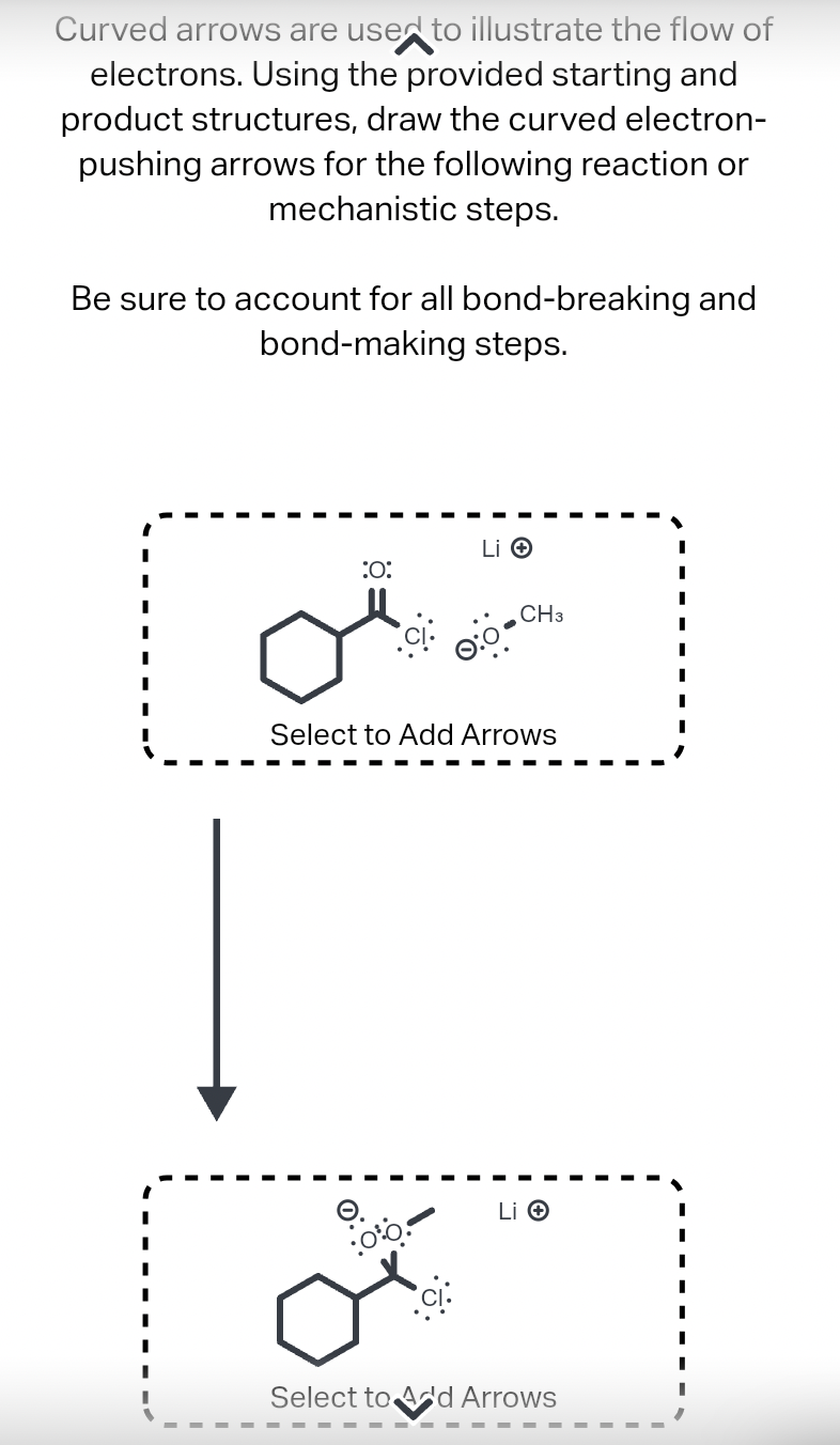 Curved arrows are used to illustrate the flow of
electrons. Using the provided starting and
product structures, draw the curved electron-
pushing arrows for the following reaction or
mechanistic steps.
Be sure to account for all bond-breaking and
bond-making steps.
تی
:O:
Li →
•:00.
CH3
Select to Add Arrows
Li →
Select to Add Arrows
