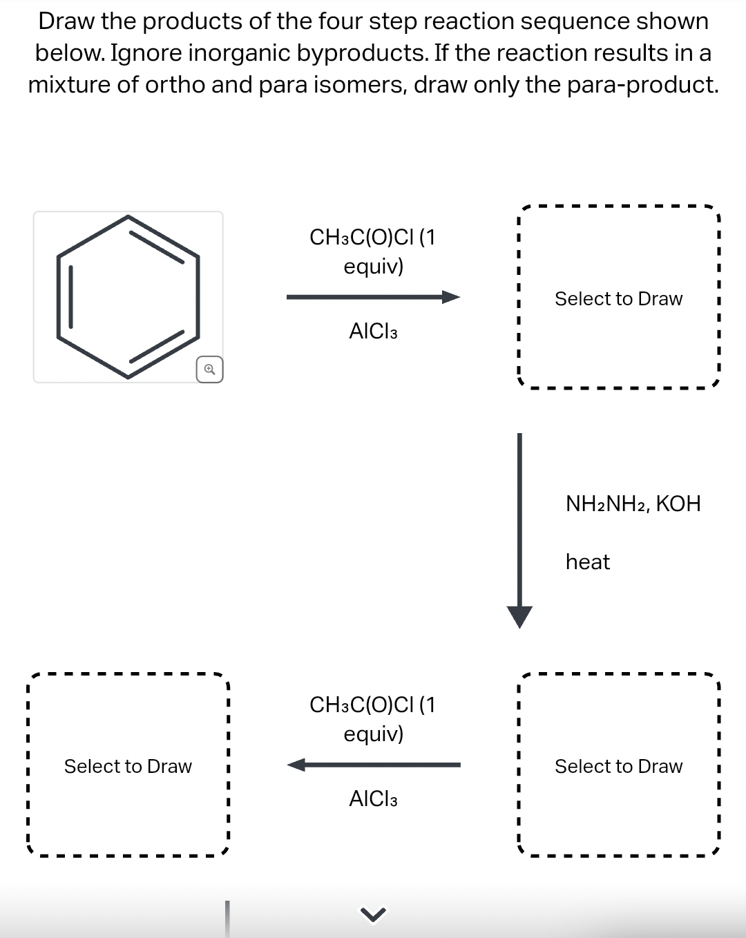 Draw the products of the four step reaction sequence shown
below. Ignore inorganic byproducts. If the reaction results in a
mixture of ortho and para isomers, draw only the para-product.
Select to Draw
Q
CH3C(O)CI (1
equiv)
AICI 3
CH3C(O)CI (1
equiv)
AICI 3
I
I
I
Select to Draw
NH2NH2, KOH
heat
Select to Draw
I
I