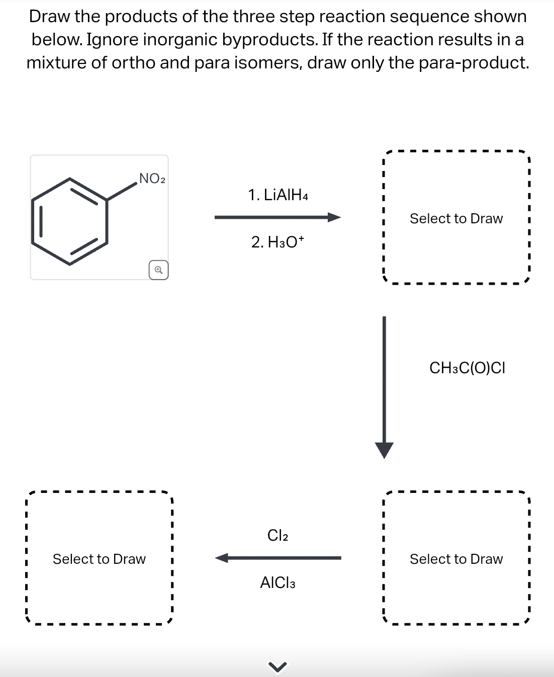 Draw the products of the three step reaction sequence shown
below. Ignore inorganic byproducts. If the reaction results in a
mixture of ortho and para isomers, draw only the para-product.
I
I
I
I
I
I
I
I
I
NO₂
Select to Draw
Q
1. LiAlH4
2. H3O+
Cl2
AICI 3
I
I
I
I
Select to Draw
CH3C(O)CI
Select to Draw
I
I
I
I
I
I
I