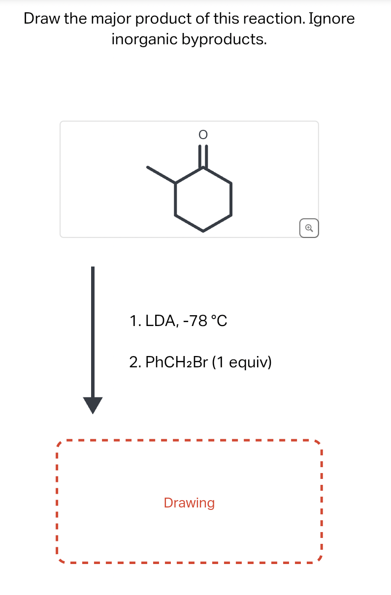 Draw the major product of this reaction. Ignore
inorganic byproducts.
1. LDA, -78 °C
2. PhCH₂Br (1 equiv)
Drawing
Q