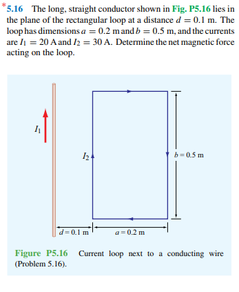 *5.16 The long, straight conductor shown in Fig. P5.16 lies in
the plane of the rectangular loop at a distance d = 0.1 m. The
loop has dimensions a = 0.2 mand b = 0.5 m, and the currents
are li = 20 A and I2 = 30 A. Determine the net magnetic force
acting on the loop.
b= 0.5 m
d= 0.1 m
a = 0.2 m
Figure P5.16 Current loop next to a conducting wire
(Problem 5.16).
