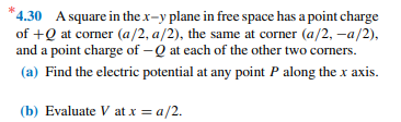 *4.30 A square in the x-y plane in free space has a point charge
of +Q at corner (a/2, a/2), the same at corner (a/2, -a/2),
and a point charge of -Q at each of the other two corners.
(a) Find the electric potential at any point P along the x axis.
(b) Evaluate V at x = a/2.
