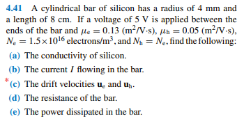 4.41 A cylindrical bar of silicon has a radius of 4 mm and
a length of 8 cm. If a voltage of 5 V is applied between the
ends of the bar and µe = 0.13 (m²/V.-s), µh = 0.05 (m²/V-s),
Ne = 1.5x 1016 electrons/m³, and Na = N., find the following:
(a) The conductivity of silicon.
(b) The current I flowing in the bar.
*(c) The drift velocities u, and u,.
(d) The resistance of the bar.
(e) The power dissipated in the bar.
