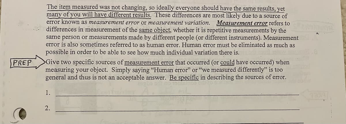 The item measured was not changing, so ideally everyone should have the same results, yet
many of you will have different results. These differences are most likely due to a source of
error known as measurement error or measurement variation. Measurement error refers to
differences in measurement of the same object, whether it is repetitive measurements by the
same person or measurements made by different people (or different instruments). Measurement
error is also sometimes referred to as human error. Human error must be eliminated as much as
possible in order to be able to see how much individual variation there is.
PREP
Give two specific sources of measurement error that occurred (or could have occurred) when
measuring your object. Simply saying "Human error" or "we measured differently" is too
general and thus is not an acceptable answer. Be specific in describing the sources of error.
1.
1339/
2.
