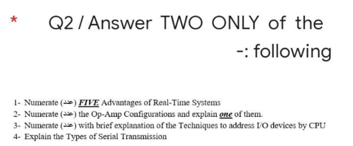 Q2 / Answer TWO ONLY of the
-: following
1- Numerate (e) FIVE Advantages of Real-Time Systems
2- Numerate (e) the Op-Amp Configurations and explain one of them.
3- Numerate () with brief explanation of the Techniques to address I/O devices by CPU
4- Explain the Types of Serial Transmission
