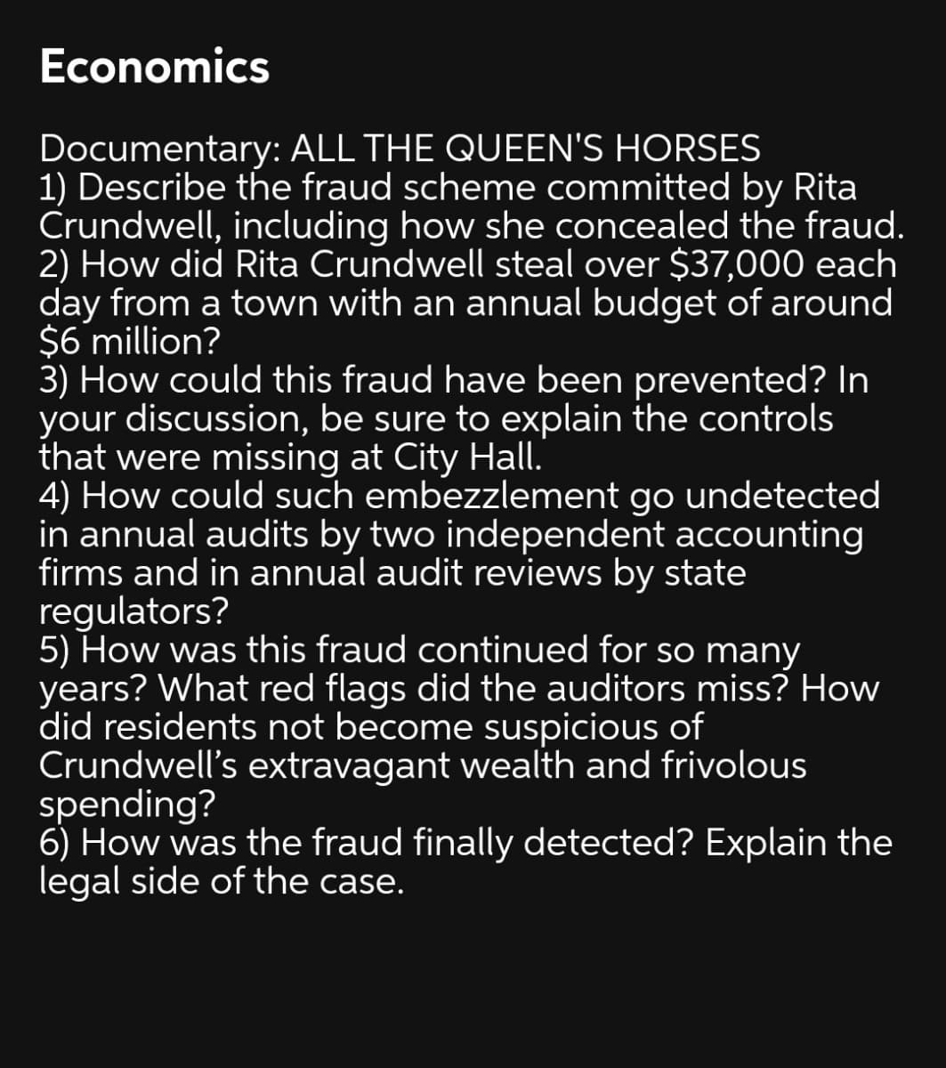 Economics
Documentary: ALL THE QUEEN'S HORSES
1) Describe the fraud scheme committed by Rita
Crundwell, including how she concealed the fraud.
2) How did Rita Crundwell steal over $37,000 each
day from a town with an annual budget of around
$6 million?
3) How could this fraud have been prevented? In
your discussion, be sure to explain the controls
that were missing at City Hall.
4) How could such embezzlement go undetected
in annual audits by two independent accounting
firms and in annual audit reviews by state
regulators?
5) How was this fraud continued for so many
years? What red flags did the auditors miss? How
did residents not become suspicious of
Crundwell's extravagant wealth and frivolous
spending?
6) How was the fraud finally detected? Explain the
legal side of the case.
