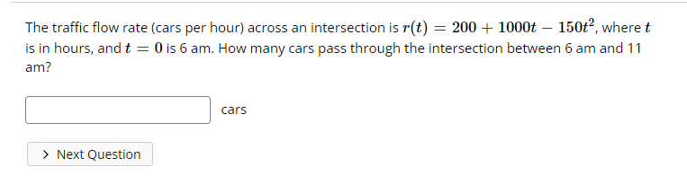 The traffic flow rate (cars per hour) across an intersection is r(t) = 200 + 1000t – 150t², where t
is in hours, and t = 0 is 6 am. How many cars pass through the intersection between 6 am and 11
am?
cars
> Next Question