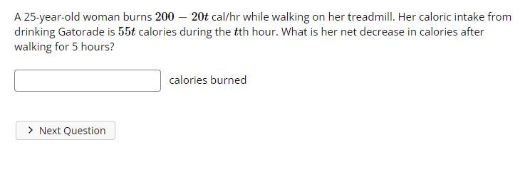 A 25-year-old woman burns 200- 20t cal/hr while walking on her treadmill. Her caloric intake from
drinking Gatorade is 55t calories during the tth hour. What is her net decrease in calories after
walking for 5 hours?
calories burned
> Next Question