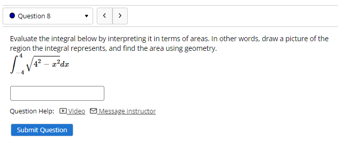 Question 8
>
Evaluate the integral below by interpreting it in terms of areas. In other words, draw a picture of the
region the integral represents, and find the area using geometry.
4? – 2?dx
Question Help: DVideo MMessage instructor
Submit Question
