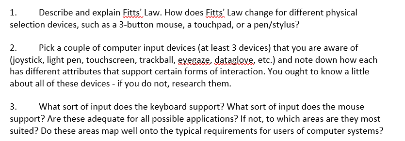 1.
Describe and explain Fitts' Law. How does Fitts' Law change for different physical
selection devices, such as a 3-button mouse, a touchpad, or a pen/stylus?
2.
Pick a couple of computer input devices (at least 3 devices) that you are aware of
(joystick, light pen, touchscreen, trackball, eyegaze, dataglove, etc.) and note down how each
has different attributes that support certain forms of interaction. You ought to know a little
about all of these devices - if you do not, research them.
What sort of input does the keyboard support? What sort of input does the mouse
support? Are these adequate for all possible applications? If not, to which areas are they most
suited? Do these areas map well onto the typical requirements for users of computer systems?
3.
