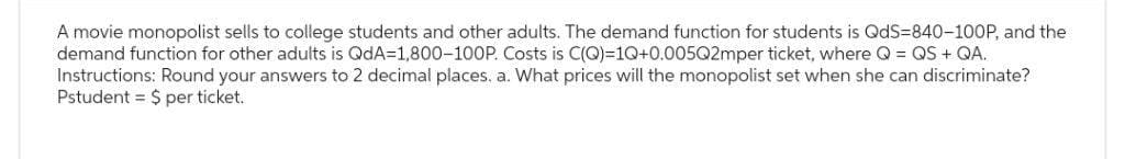 A movie monopolist sells to college students and other adults. The demand function for students is QdS-840-100P, and the
demand function for other adults is QdA=1,800-100P. Costs is C(Q)=1Q+0.005Q2mper ticket, where Q = QS + QA.
Instructions: Round your answers to 2 decimal places. a. What prices will the monopolist set when she can discriminate?
Pstudent = $ per ticket.