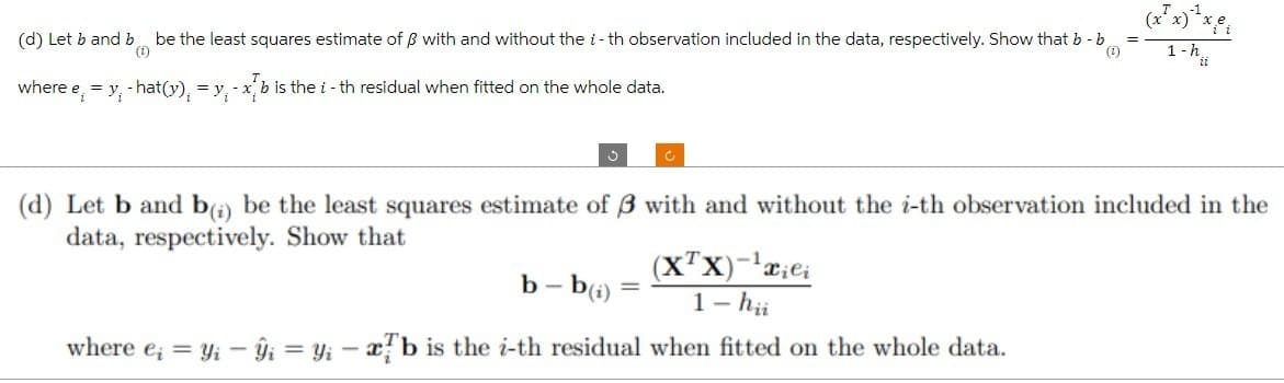 (d) Let b and b be the least squares estimate of ẞ with and without the i-th observation included in the data, respectively. Show that b - b
(¹)
(1)
where e₁ = y -hat(y), = y₁-xb is the i - th residual when fitted on the whole data.
3
Ć
b-b(i)
(X¹X) - ¹xiei
1 - hii
where ei = Yi - ŷi = yi - ab is the i-th residual when fitted on the whole data.
=
1-h
(d) Let b and b) be the least squares estimate of 3 with and without the i-th observation included in the
data, respectively. Show that
i i