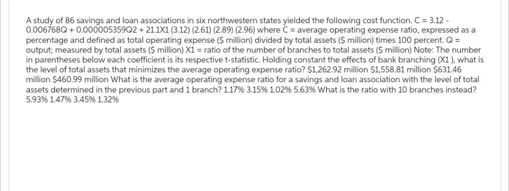 A study of 86 savings and loan associations in six northwestern states yielded the following cost function. C = 3.12 -
0.006768Q + 0.000005359Q2 +21.1X1 (3.12) (2.61) (2.89) (2.96) where C = average operating expense ratio, expressed as a
percentage and defined as total operating expense ($ million) divided by total assets ($ million) times 100 percent. Q =
output; measured by total assets ($ million) X1 = ratio of the number of branches to total assets ($ million) Note: The number
in parentheses below each coefficient is its respective t-statistic. Holding constant the effects of bank branching (X1), what is
the level of total assets that minimizes the average operating expense ratio? $1,262.92 million $1,558.81 million $631.46
million $460.99 million What is the average operating expense ratio for a savings and loan association with the level of total
assets determined in the previous part and 1 branch? 1.17% 3.15% 1.02% 5.63% What is the ratio with 10 branches instead?
5.93% 1.47% 3.45% 1.32%