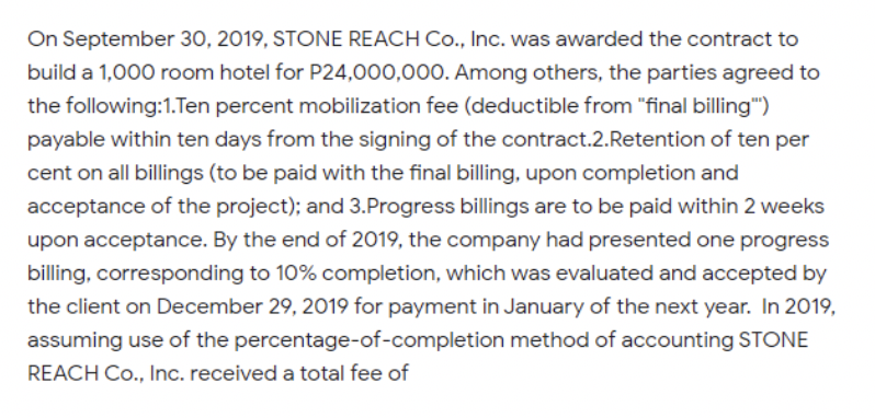 On September 30, 2019, STONE REACH Co., Inc. was awarded the contract to
build a 1,000 room hotel for P24,000,00O0. Among others, the parties agreed to
the following:1.Ten percent mobilization fee (deductible from "final billing")
payable within ten days from the signing of the contract.2.Retention of ten per
cent on all billings (to be paid with the final billing, upon completion and
acceptance of the project); and 3.Progress billings are to be paid within 2 weeks
upon acceptance. By the end of 2019, the company had presented one progress
billing, corresponding to 10% completion, which was evaluated and accepted by
the client on December 29, 2019 for payment in January of the next year. In 2019,
assuming use of the percentage-of-completion method of accounting STONE
REACH Co., Inc. received a total fee of
