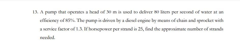 13. A pump that operates a head of 30 m is used to deliver 80 liters per second of water at an
efficiency of 85%. The pump is driven by a diesel engine by means of chain and sprocket with
a service factor of 1.3. If horsepower per strand is 25, find the approximate number of strands
needed.
