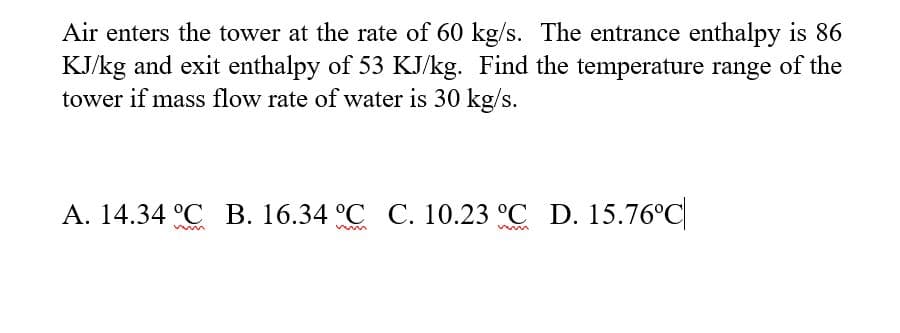 Air enters the tower at the rate of 60 kg/s. The entrance enthalpy is 86
KJ/kg and exit enthalpy of 53 KJ/kg. Find the temperature range of the
tower if mass flow rate of water is 30 kg/s.
А. 14.34 °С В. 16.34 °С С. 10.23 °С D. 15.76°C
