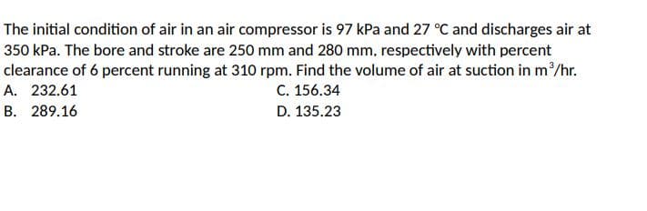The initial condition of air in an air compressor is 97 kPa and 27 °C and discharges air at
350 kPa. The bore and stroke are 250 mm and 280 mm, respectively with percent
clearance of 6 percent running at 310 rpm. Find the volume of air at suction in m/hr.
C. 156.34
A. 232.61
B. 289.16
D. 135.23
