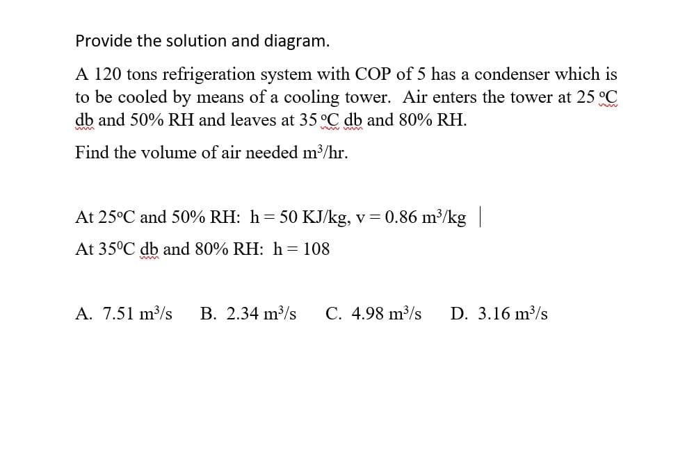 Provide the solution and diagram.
A 120 tons refrigeration system with COP of 5 has a condenser which is
to be cooled by means of a cooling tower. Air enters the tower at 25 °C
db and 50% RH and leaves at 35 °C db and 80% RH.
Find the volume of air needed m³/hr.
At 25°C and 50% RH: h= 50 KJ/kg, v = 0.86 m³/kg|
At 35°C db and 80% RH: h = 108
A. 7.51 m3/s
B. 2.34 m?/s
C. 4.98 m³/s
D. 3.16 m³/s
