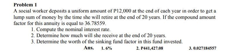 Problem 1
A social worker deposits a uniform amount of P12,000 at the cnd of cach ycar in order to get a
lump sum of money by the time she will retire at the end of 20 years. If the compound amount
factor for this annuity is equal to 36.78559.
1. Compute the nominal interest rate.
2. Determine how much will she receive at the end of 20 years.
3. Determine the worth of the sinking fund factor in this fund invested.
Ans.
1. 6%
2. P441,427.08
3. 0.027184557
