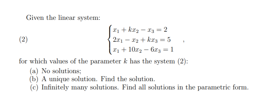 Given the linear system:
x1 + kx2 – x3 = 2
(2)
2x1 – x2 + kx3= 5
x1 +
Xị + 10x2 – 6x3 = 1
for which values of the parameter k has the system (2):
(a) No solutions;
(b) A unique solution. Find the solution.
(c) Infinitely many solutions. Find all solutions in the parametric form.
