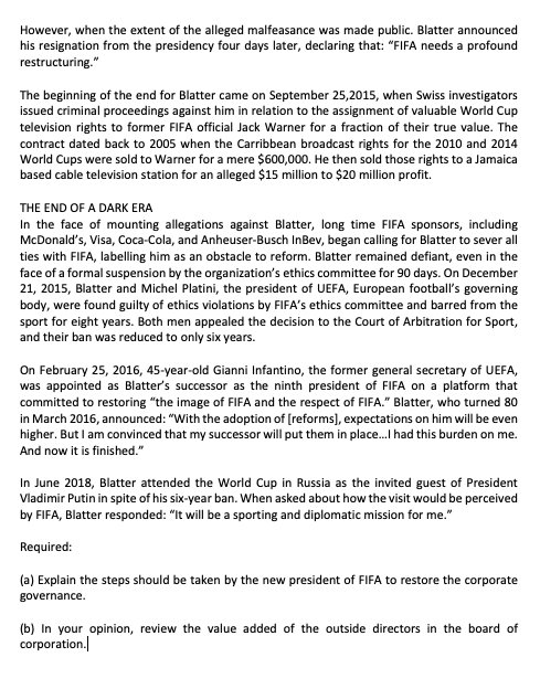 However, when the extent of the alleged malfeasance was made public. Blatter announced
his resignation from the presidency four days later, declaring that: "FIFA needs a profound
restructuring."
The beginning of the end for Blatter came on September 25,2015, when Swiss investigators
issued criminal proceedings against him in relation to the assignment of valuable World Cup
television rights to former FIFA official Jack Warner for a fraction of their true value. The
contract dated back to 2005 when the Carribbean broadcast rights for the 2010 and 2014
World Cups were sold to Warner for a mere $600,000. He then sold those rights to a Jamaica
based cable television station for an alleged $15 million to $20 million profit.
THE END OF A DARK ERA
In the face of mounting allegations against Blatter, long time FIFA sponsors, including
McDonald's, Visa, Coca-Cola, and Anheuser-Busch InBev, began calling for Blatter to sever all
ties with FIFA, labelling him as an obstacle to reform. Blatter remained defiant, even in the
face of a formal suspension by the organization's ethics committee for 90 days. On December
21, 2015, Blatter and Michel Platini, the president of UEFA, European football's governing
body, were found guilty of ethics violations by FIFA's ethics committee and barred from the
sport for eight years. Both men appealed the decision to the Court of Arbitration for Sport,
and their ban was reduced to only six years.
On February 25, 2016, 45-year-old Gianni Infantino, the former general secretary of UEFA,
was appointed as Blatter's successor as the ninth president of FIFA on a platform that
committed to restoring "the image of FIFA and the respect of FIFA." Blatter, who turned 80
in March 2016, announced: "With the adoption of [reforms), expectations on him will be even
higher. But I am convinced that my successor will put them in place.I had this burden on me.
And now it is finished."
In June 2018, Blatter attended the World Cup in Russia as the invited guest of President
Vladimir Putin in spite of his six-year ban. When asked about how the visit would be perceived
by FIFA, Blatter responded: "It will be a sporting and diplomatic mission for me."
Required:
(a) Explain the steps should be taken by the new president of FIFA to restore the corporate
governance.
(b) In your opinion, review the value added of the outside directors in the board of
corporation.
