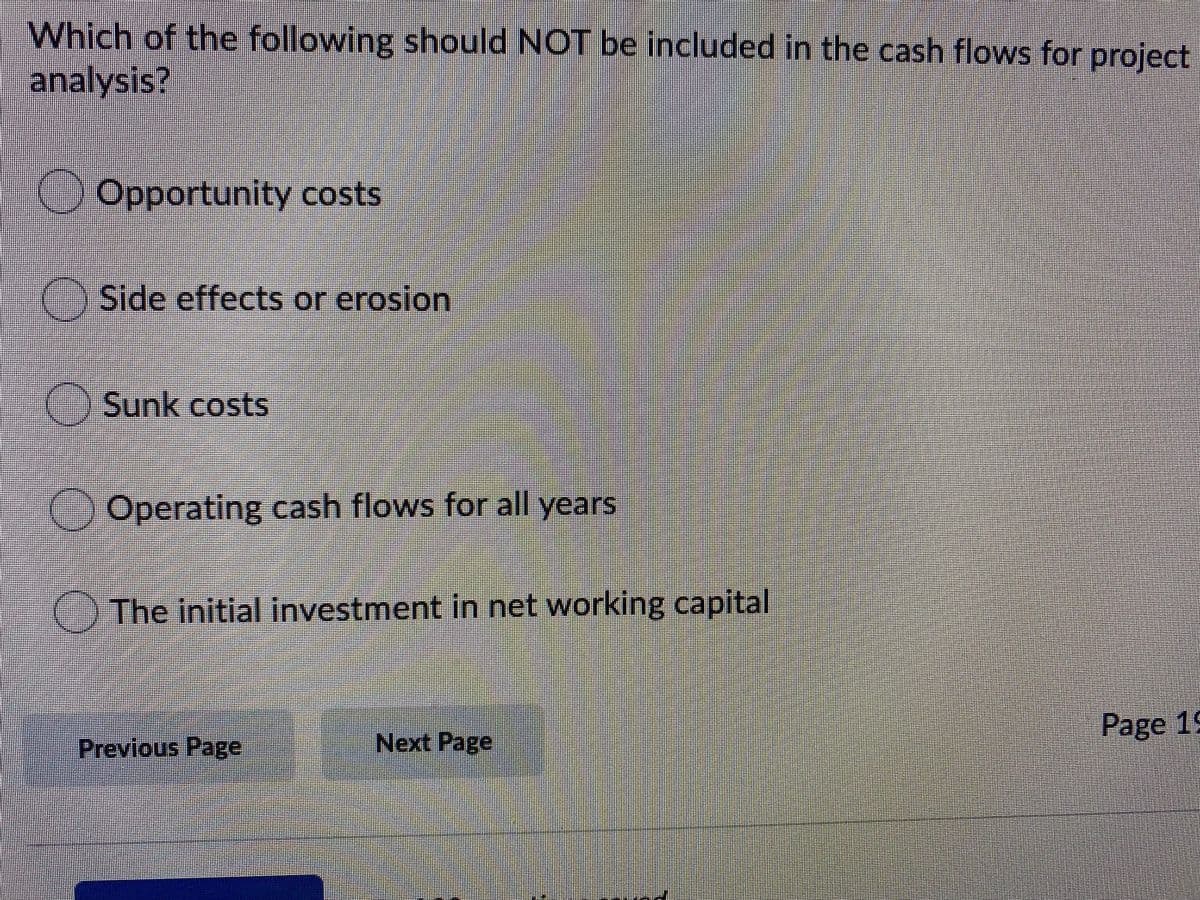 Which of the following should NOT be included in the cash flows for project
analysis?
Opportunity costs
() Side effects or erosion
() Sunk costs
()Operating cash flows for all years
() The initial investment in net working capital
Page 19
Previous Page
Next Page
