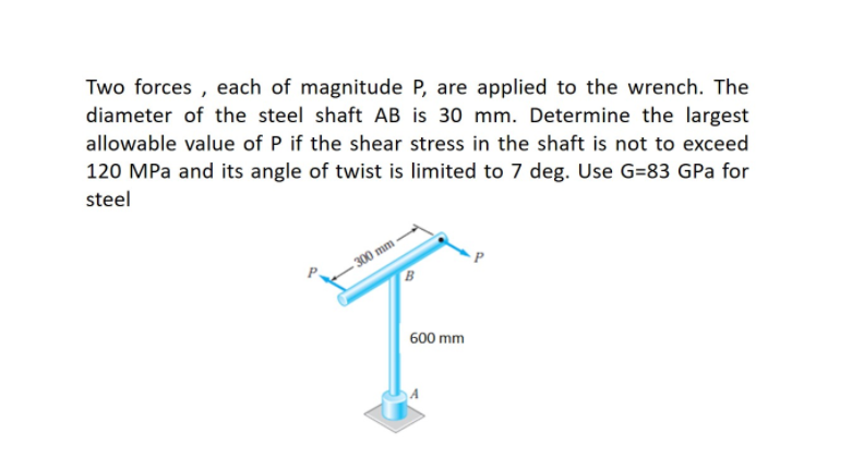 Two forces , each of magnitude P, are applied to the wrench. The
diameter of the steel shaft AB is 30 mm. Determine the largest
allowable value of P if the shear stress in the shaft is not to exceed
120 MPa and its angle of twist is limited to 7 deg. Use G=83 GPa for
steel
300 mm
B
600 mm

