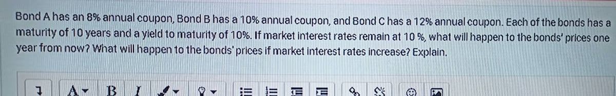 Bond A has an 8% annual coupon, Bond B has a 10% annual coupon, and Bond C has a 12% annual coupon. Each of the bonds has a
maturity of 10 years and a yleld to maturity of 10%. If market interest rates remain at 10 %, what will happen to the bonds' prices one
year from now? What will happen to the bonds' prices if market interest rates increase? Explain.
四
II
