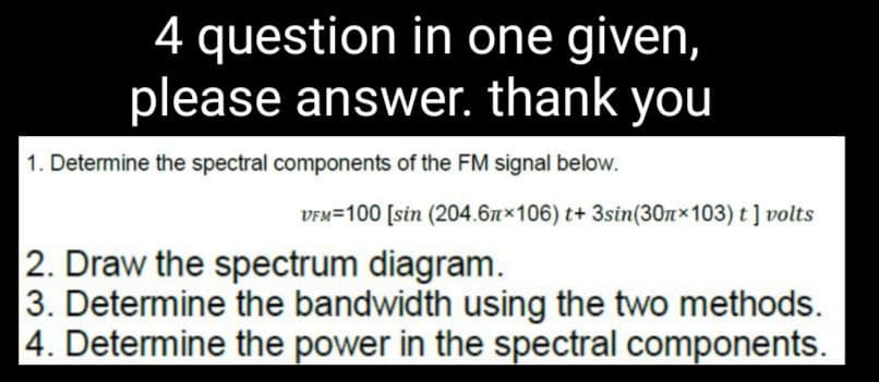 4 question in one given,
please answer. thank you
1. Determine the spectral components of the FM signal below.
VFM-100 [sin (204.61×106) t+ 3sin(30×103) t] volts
2. Draw the spectrum diagram.
3. Determine the bandwidth using the two methods.
4. Determine the power in the spectral components.