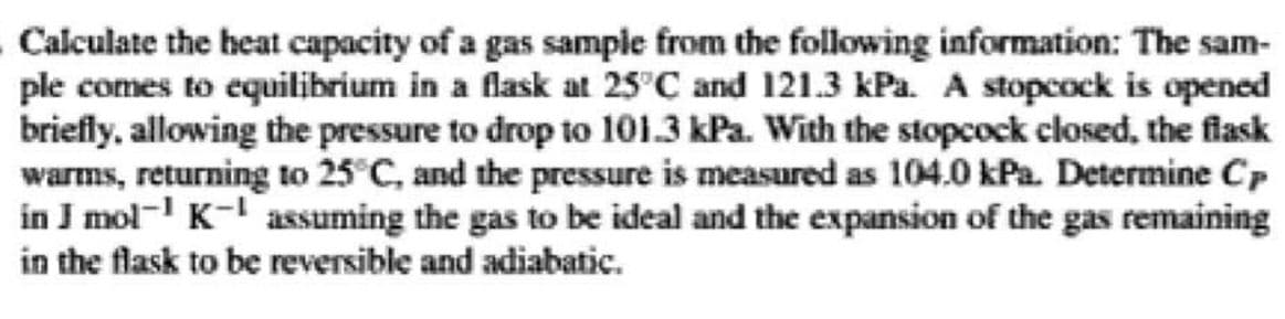 Calculate the heat capacity of a gas sample from the following information: The sam-
ple comes to equilibrium in a flask at 25°C and 121.3 kPa. A stopcock is opened
briefly, allowing the pressure to drop to 101.3 kPa. With the stopcock closed, the flask
warms, returning to 25°C, and the pressure is measured as 104.0 kPa. Determine Cp
in J mol- K- assuming the gas to be ideal and the expansion of the gas remaining
in the flask to be reversible and adiabatic.
